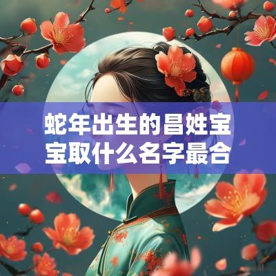 蛇年出生的昌姓宝宝取什么名字最合适大气上档次的男孩名字