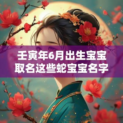 壬寅年6月出生宝宝取名这些蛇宝宝名字简直惊艳了时光
