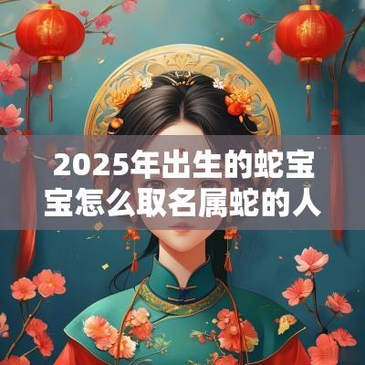 2025年出生的蛇宝宝怎么取名属蛇的人起什么名字最好
