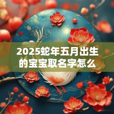 2025蛇年五月出生的宝宝取名字怎么取（精选200个）