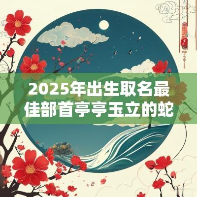 2025年出生取名最佳部首亭亭玉立的蛇宝宝小孩名字