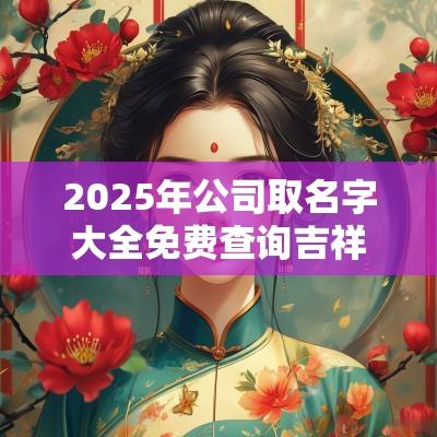 2025年公司取名字大全免费查询吉祥如意的公司名字