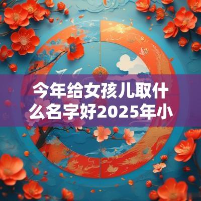 今年给女孩儿取什么名字好2025年小女孩起什么名字