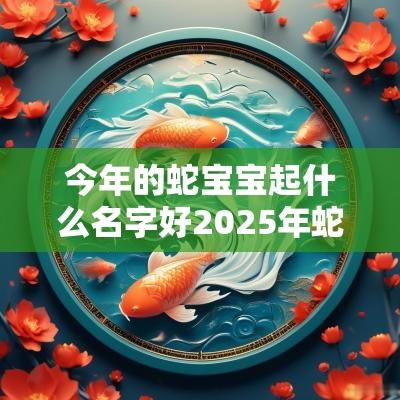 今年的蛇宝宝起什么名字好2025年蛇宝宝男孩起名字