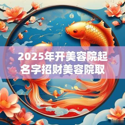 2025年开美容院起名字招财美容院取名字响亮一点的