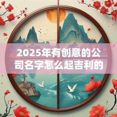 2025年有创意的公司名字怎么起吉利的企业起名大全