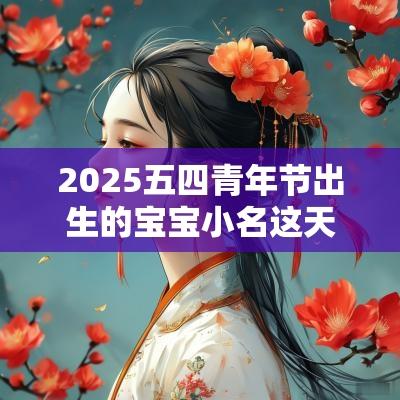2025五四青年节出生的宝宝小名这天出生的命运如何
