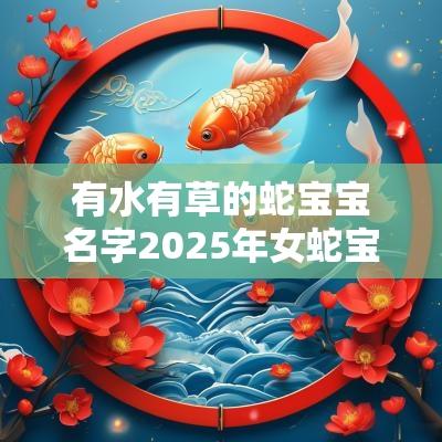 有水有草的蛇宝宝名字2025年女蛇宝宝取名字最佳字 有水有草的蛇宝宝名字2025年女蛇宝宝取名字最佳字
