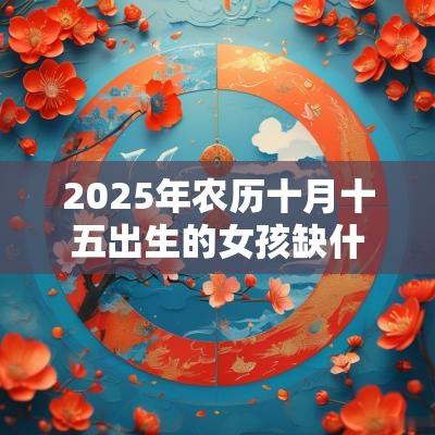 2025年农历十月十五出生的女孩缺什么取名如何补火