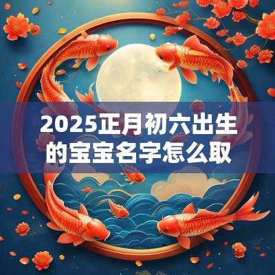 2025正月初六出生的宝宝名字怎么取（精选100个）