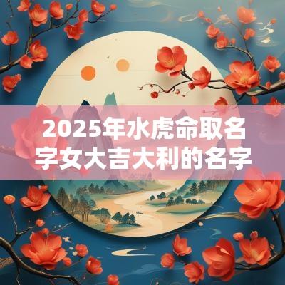 2025年水虎命取名字女大吉大利的名字取名宜用字