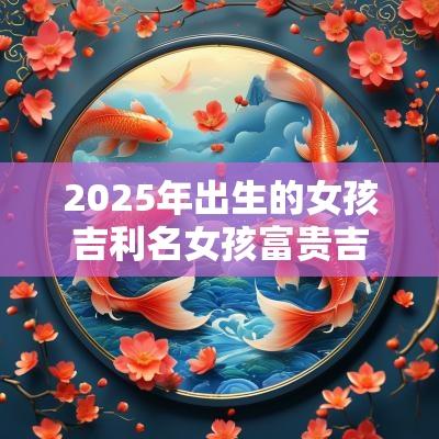 2025年出生的女孩吉利名女孩富贵吉祥寓意好的名字