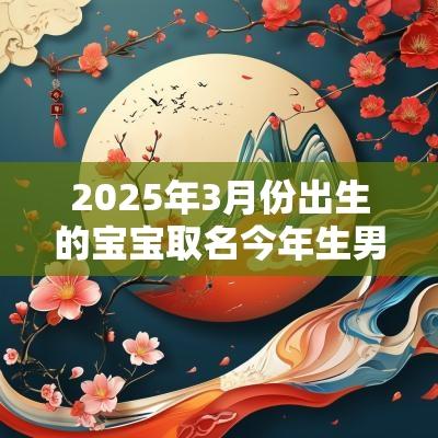 2025年3月份出生的宝宝取名今年生男孩取最佳名字