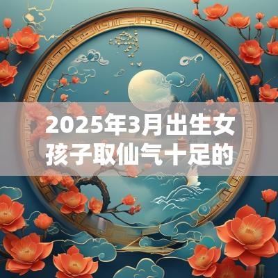 2025年3月出生女孩子取仙气十足的名字方法与技巧