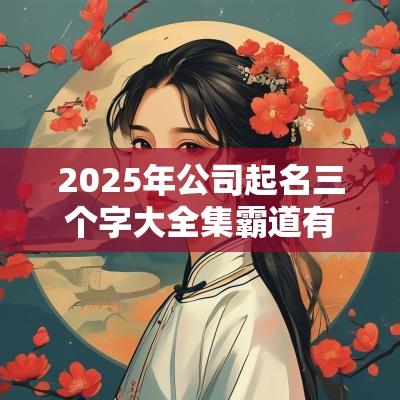 2025年公司起名三个字大全集霸道有内涵的公司起名