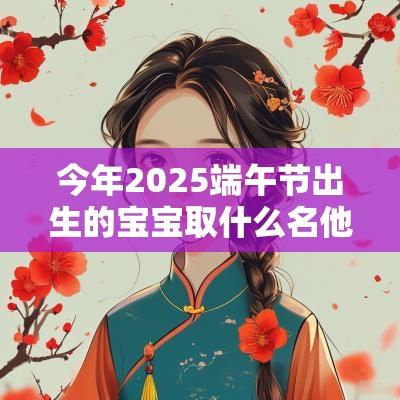 今年2025端午节出生的宝宝取什么名他们的命运如何