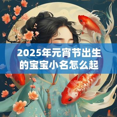 2025年元宵节出生的宝宝小名怎么起结合属相与生辰