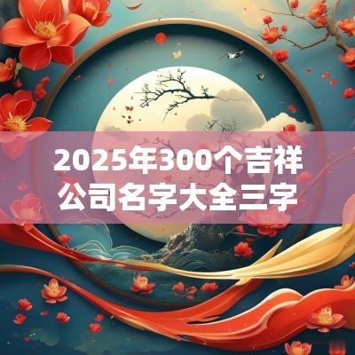 2025年300个吉祥公司名字大全三字企业名称大全