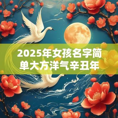 2025年女孩名字简单大方洋气辛丑年宝宝起名最佳字