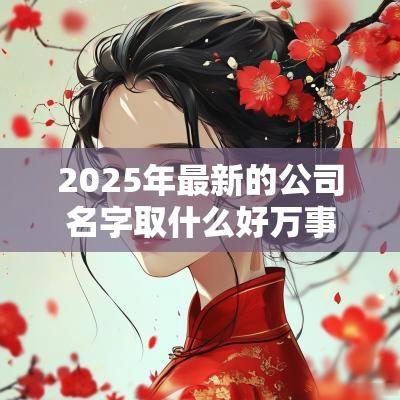 2025年最新的公司名字取什么好万事顺意的企业名字