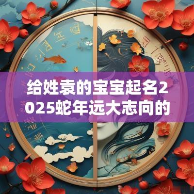 给姓袁的宝宝起名2025蛇年远大志向的袁氏小孩名字
