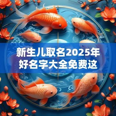 新生儿取名2025年好名字大全免费这样取名好运常伴