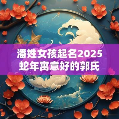 潘姓女孩起名2025蛇年寓意好的郭氏女宝宝起名推荐