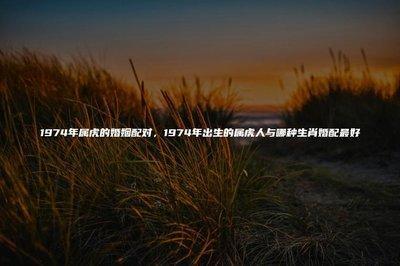 属虎人最佳婚配是什么属相 属虎男人喜欢什么样的女人 属虎人最佳婚配是什么属相 属虎男人喜欢什么样的女人