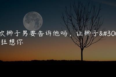 狮子男想你的表现 这些举动代表狮子男想你