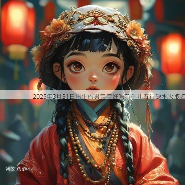 2025年3月31日出生的男宝宝好吗新生儿五行缺水火取名