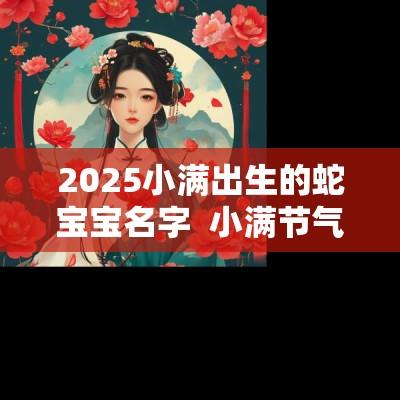 2025小满出生的蛇宝宝名字  小满节气宝宝起名 宝宝起名最佳字