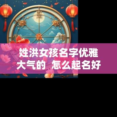 姓洪女孩名字优雅大气的  怎么起名好听