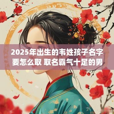 2025年出生的韦姓孩子名字要怎么取 取名霸气十足的男孩名字