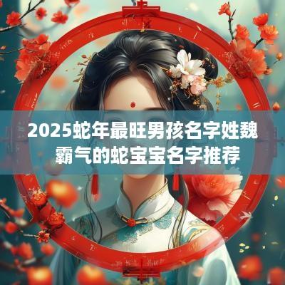 2025蛇年最旺男孩名字姓魏  霸气的蛇宝宝名字推荐