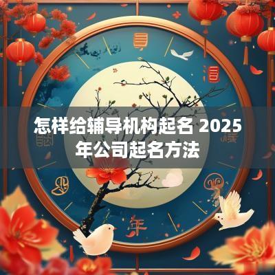 怎样给辅导机构起名 2025年公司起名方法