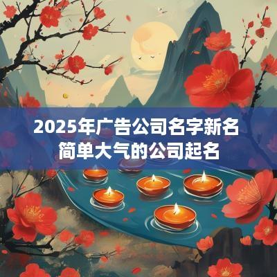 2025年广告公司名字新名 简单大气的公司起名
