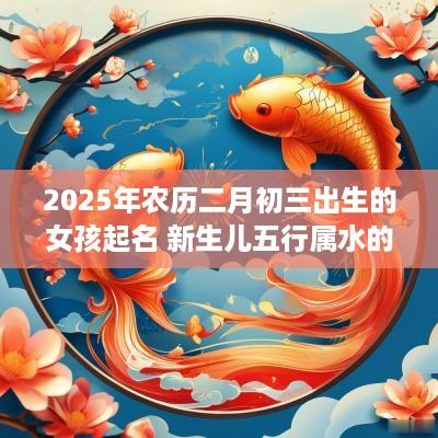 2025年农历二月初三出生的女孩起名 新生儿五行属水的名字