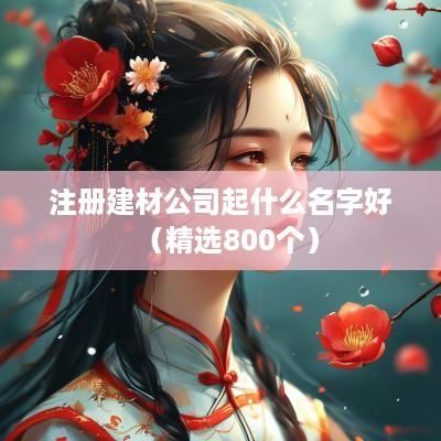 注册建材公司起什么名字好（精选800个）