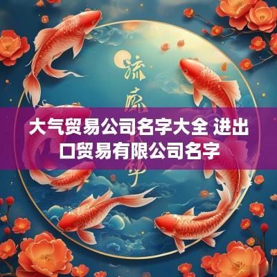 大气贸易公司名字大全 进出口贸易有限公司名字