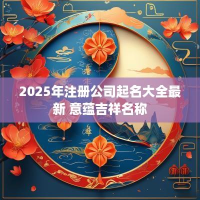 2025年注册公司起名大全最新 意蕴吉祥名称