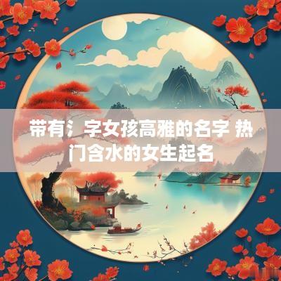 带有氵字女孩高雅的名字 热门含水的女生起名