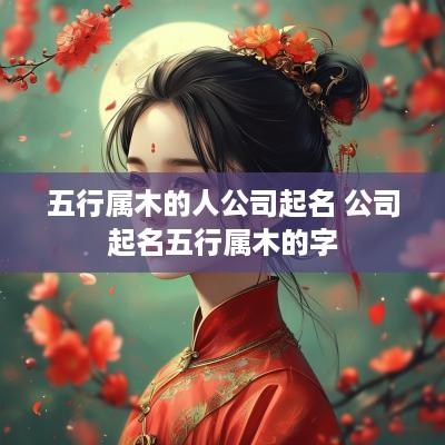 五行属木的人公司起名 公司起名五行属木的字