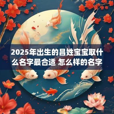 2025年出生的昌姓宝宝取什么名字最合适 怎么样的名字祝福意味