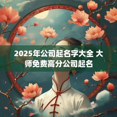 2025年公司起名字大全 大师免费高分公司起名