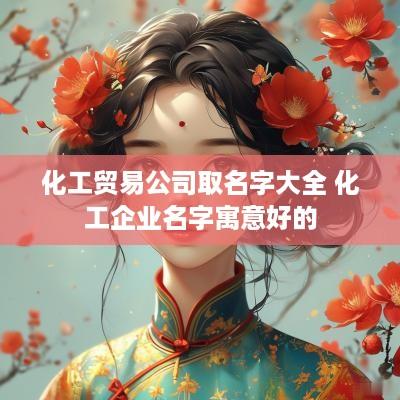 化工贸易公司取名字大全 化工企业名字寓意好的