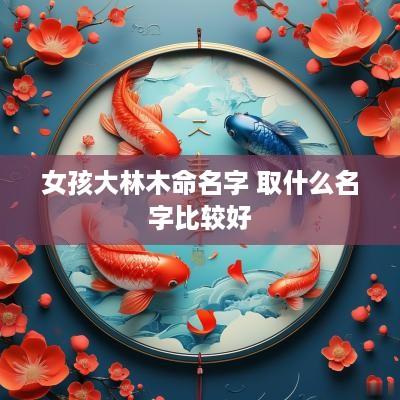 女孩大林木命名字 取什么名字比较好