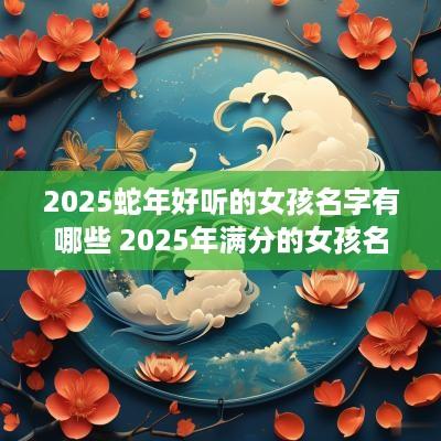 2025蛇年好听的女孩名字有哪些 2025年满分的女孩名字推荐