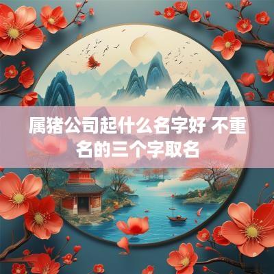 属猪公司起什么名字好 不重名的三个字取名