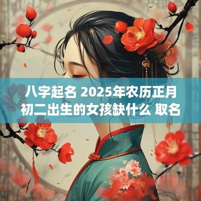 八字起名 2025年农历正月初二出生的女孩缺什么 取名如何补*
