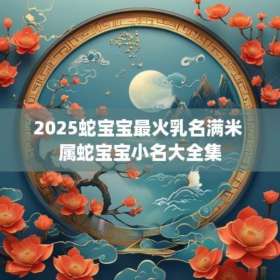 2025蛇宝宝最火乳名满米 属蛇宝宝小名大全集